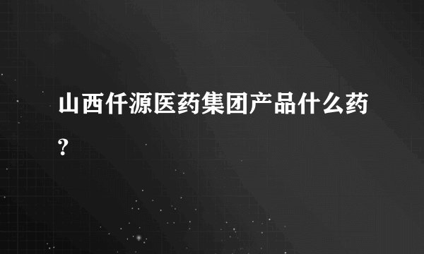 山西仟源医药集团产品什么药？