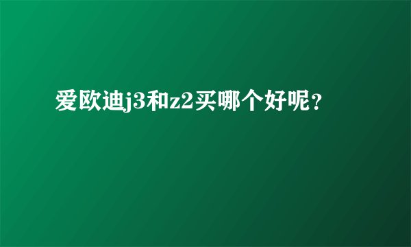 爱欧迪j3和z2买哪个好呢？