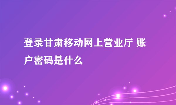 登录甘肃移动网上营业厅 账户密码是什么