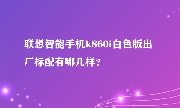 联想智能手机k860i白色版出厂标配有哪几样？