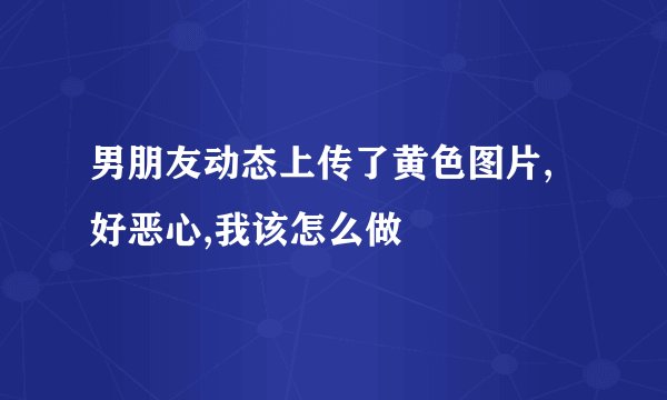 男朋友动态上传了黄色图片,好恶心,我该怎么做