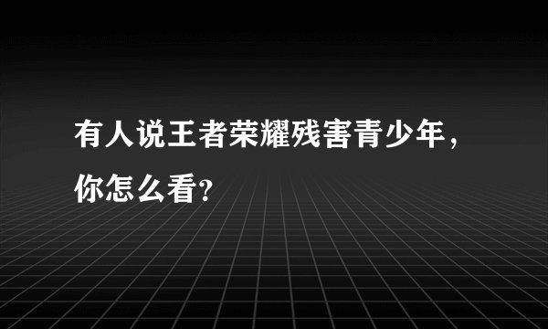 有人说王者荣耀残害青少年，你怎么看？