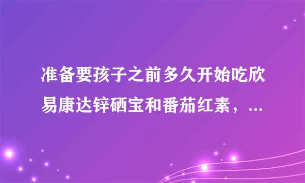 准备要孩子之前多久开始吃欣易康达锌硒宝和番茄红素，...