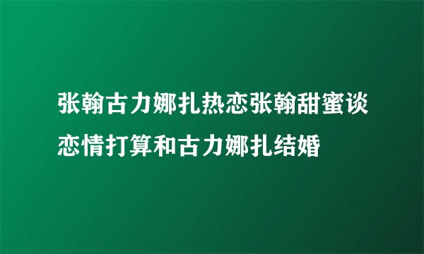 张翰古力娜扎热恋张翰甜蜜谈恋情打算和古力娜扎结婚