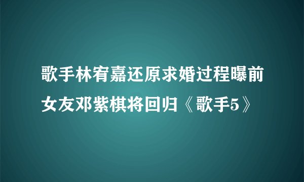歌手林宥嘉还原求婚过程曝前女友邓紫棋将回归《歌手5》