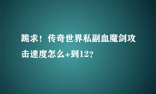 跪求！传奇世界私副血魔剑攻击速度怎么+到12？