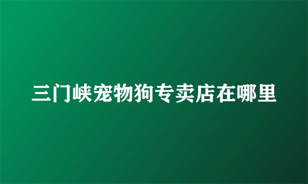 三门峡宠物狗专卖店在哪里