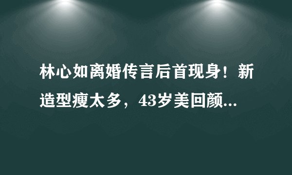林心如离婚传言后首现身！新造型瘦太多，43岁美回颜值巅峰破谣言