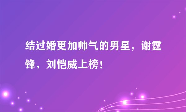 结过婚更加帅气的男星，谢霆锋，刘恺威上榜！