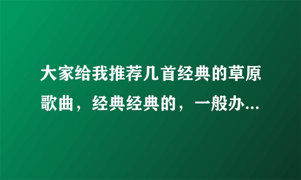 大家给我推荐几首经典的草原歌曲,经典经典的,一般办事宴唱的,谢谢了