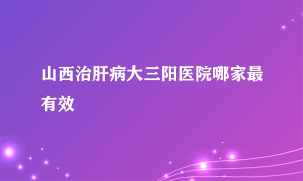 山西治肝病大三阳医院哪家最有效