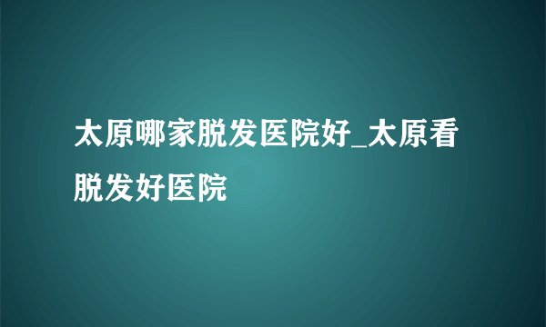 太原哪家脱发医院好_太原看脱发好医院