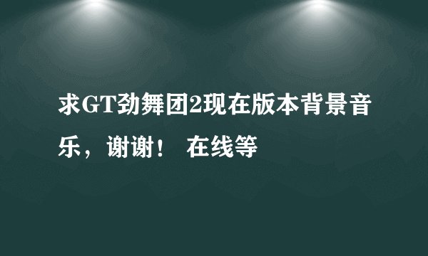 求GT劲舞团2现在版本背景音乐，谢谢！ 在线等