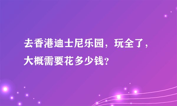 去香港迪士尼乐园，玩全了，大概需要花多少钱？