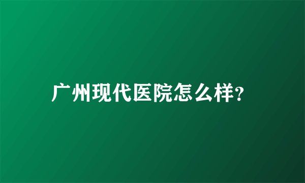 广州现代医院怎么样？