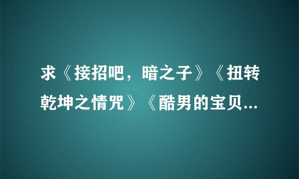 求《接招吧，暗之子》《扭转乾坤之情咒》《酷男的宝贝》《重生之凤族圣子》《暗帝宠爱》《太上皇的宝贝们
