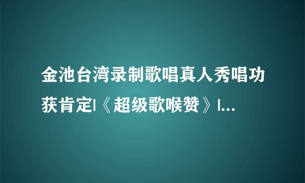 金池台湾录制歌唱真人秀唱功获肯定|《超级歌喉赞》|台湾|金池
