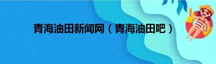青海油田新闻网（青海油田吧）