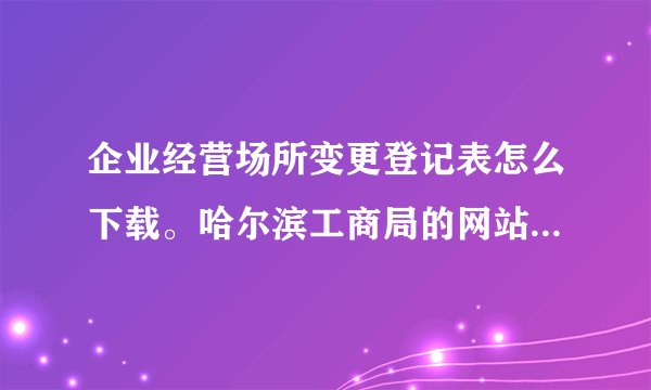 企业经营场所变更登记表怎么下载。哈尔滨工商局的网站进不去怎么办？