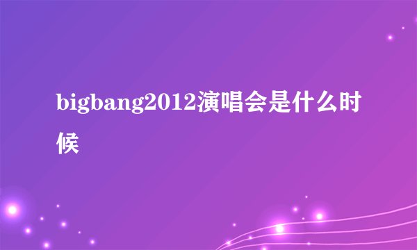 bigbang2012演唱会是什么时候