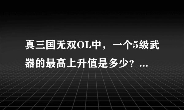真三国无双OL中,一个5级武器的最高上升值是多少? 就是它能锻出多少次特殊强化?