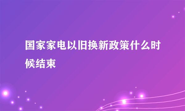 国家家电以旧换新政策什么时候结束