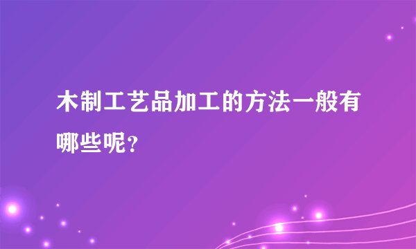 木制工艺品加工的方法一般有哪些呢？