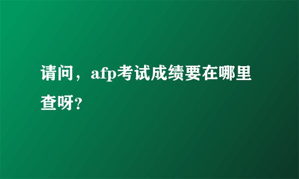 请问，afp考试成绩要在哪里查呀？
