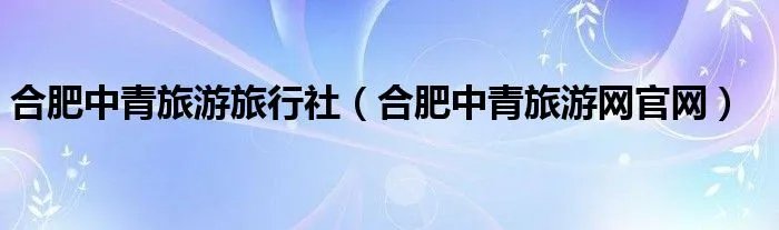 合肥中青旅游旅行社（合肥中青旅游网官网）