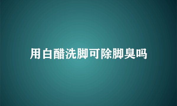 用白醋洗脚可除脚臭吗