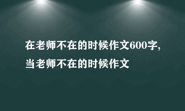 在老师不在的时候作文600字,当老师不在的时候作文