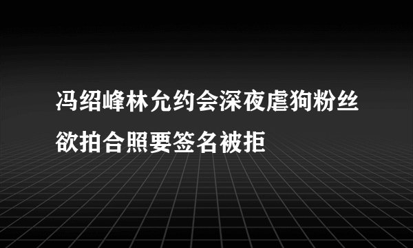 冯绍峰林允约会深夜虐狗粉丝欲拍合照要签名被拒