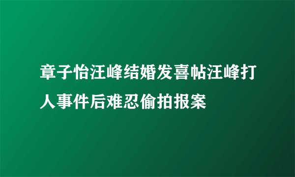 章子怡汪峰结婚发喜帖汪峰打人事件后难忍偷拍报案