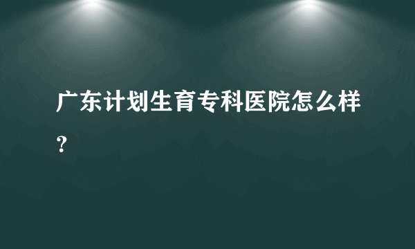 广东计划生育专科医院怎么样?