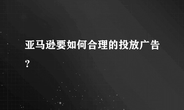 亚马逊要如何合理的投放广告？