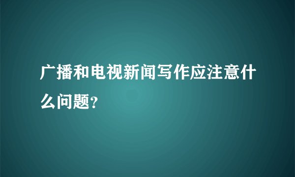 广播和电视新闻写作应注意什么问题？