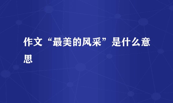 作文“最美的风采”是什么意思