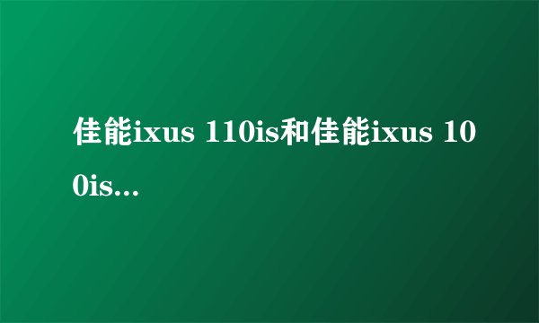 佳能ixus 110is和佳能ixus 100is哪个比较好，请具体说说看，谢谢啦。