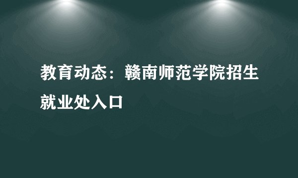 教育动态：赣南师范学院招生就业处入口