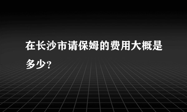 在长沙市请保姆的费用大概是多少？