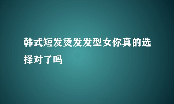 韩式短发烫发发型女你真的选择对了吗