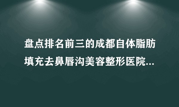 盘点排名前三的成都自体脂肪填充去鼻唇沟美容整形医院_附自体脂肪填充去鼻唇沟整形行情价格