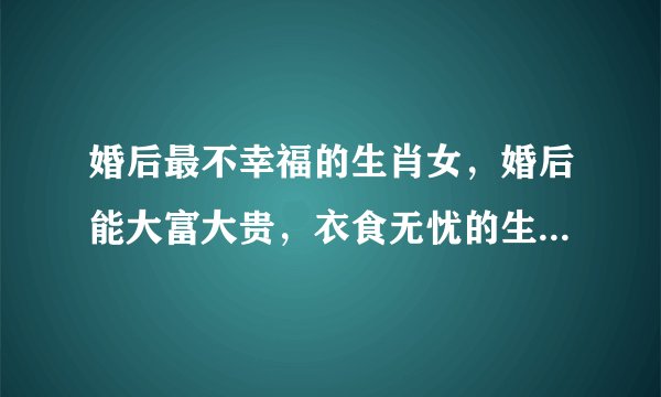 婚后最不幸福的生肖女，婚后能大富大贵，衣食无忧的生肖女都有哪些？