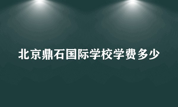 北京鼎石国际学校学费多少
