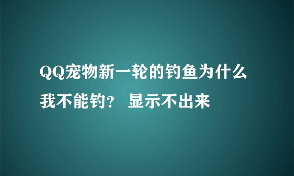 QQ宠物新一轮的钓鱼为什么我不能钓？ 显示不出来