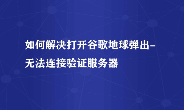 如何解决打开谷歌地球弹出-无法连接验证服务器