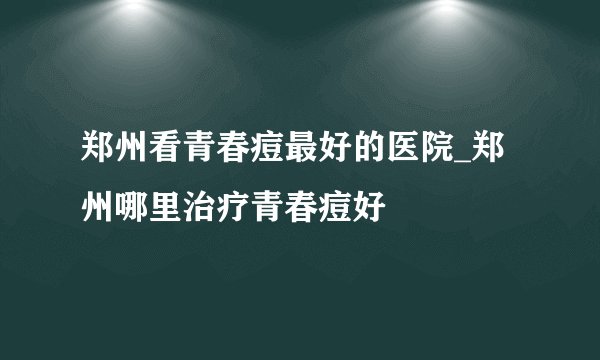 郑州看青春痘最好的医院_郑州哪里治疗青春痘好