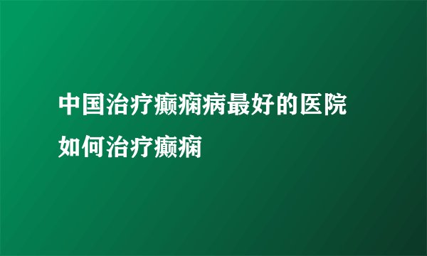 中国治疗癫痫病最好的医院 如何治疗癫痫