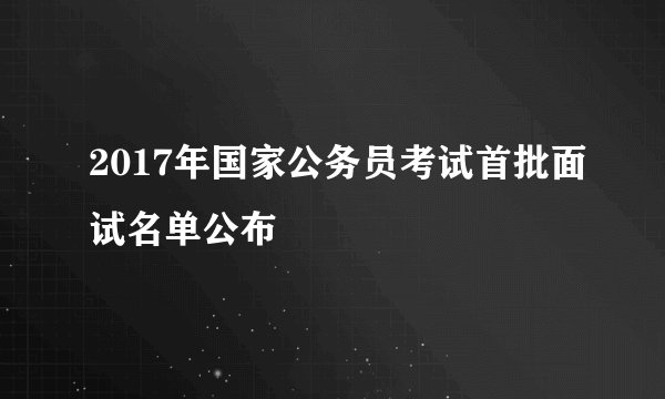 2017年国家公务员考试首批面试名单公布