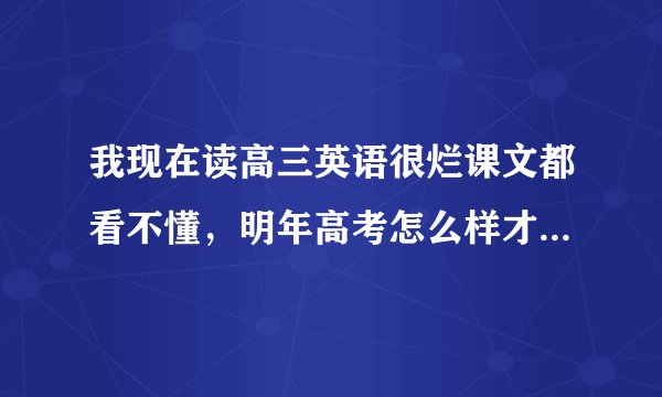 我现在读高三英语很烂课文都看不懂，明年高考怎么样才能吧成绩赶上